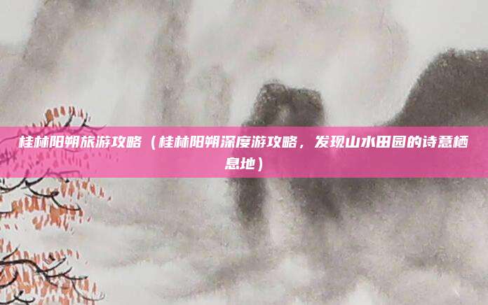 桂林阳朔旅游攻略(桂林阳朔深度游攻略,发现山水田园的诗意栖息地)