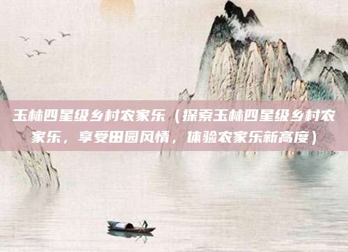 玉林四星级乡村农家乐（探索玉林四星级乡村农家乐，享受田园风情，体验农家乐新高度）