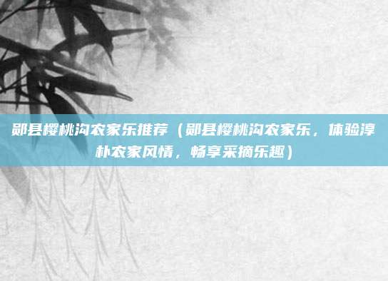 郧县樱桃沟农家乐推荐(郧县樱桃沟农家乐,体验淳朴农家风情,畅享采摘乐趣)