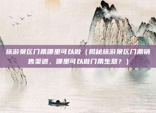 旅游景区门票哪里可以做(揭秘旅游景区门票销售渠道,哪里可以做门票生意?)