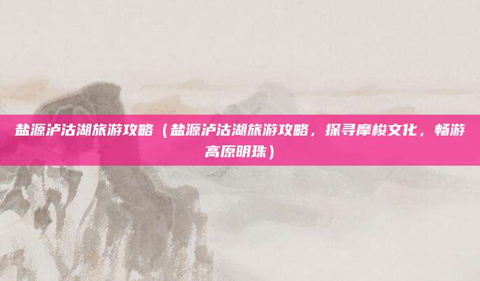 盐源泸沽湖旅游攻略(盐源泸沽湖旅游攻略,探寻摩梭文化,畅游高原明珠)