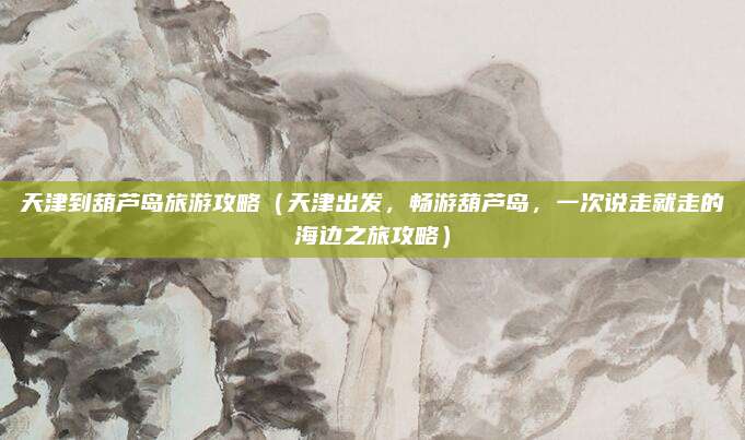 天津到葫芦岛旅游攻略(天津出发,畅游葫芦岛,一次说走就走的海边之旅攻略)