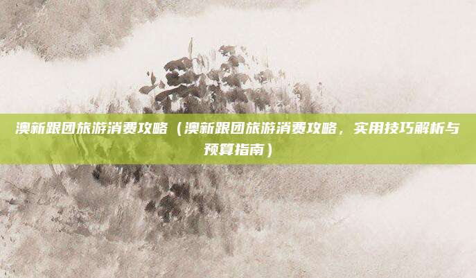 澳新跟团旅游消费攻略(澳新跟团旅游消费攻略,实用技巧解析与预算指南)