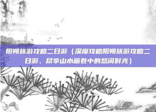阳朔旅游攻略二日游(深度攻略阳朔旅游攻略二日游,尽享山水画卷中的悠闲时光)