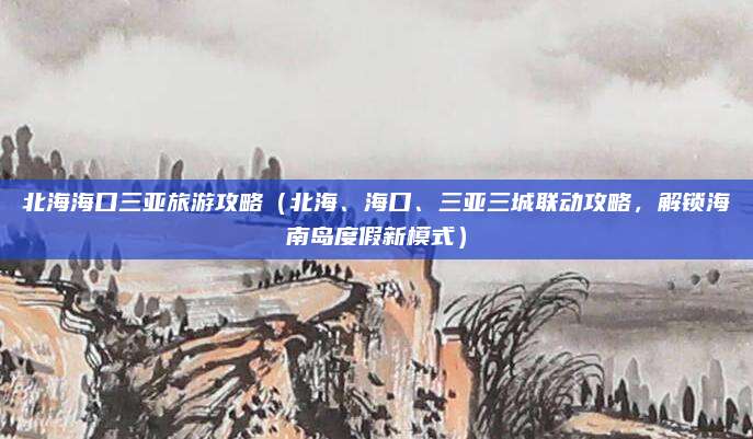 北海海口三亚旅游攻略(北海、海口、三亚三城联动攻略,解锁海南岛度假新模式)
