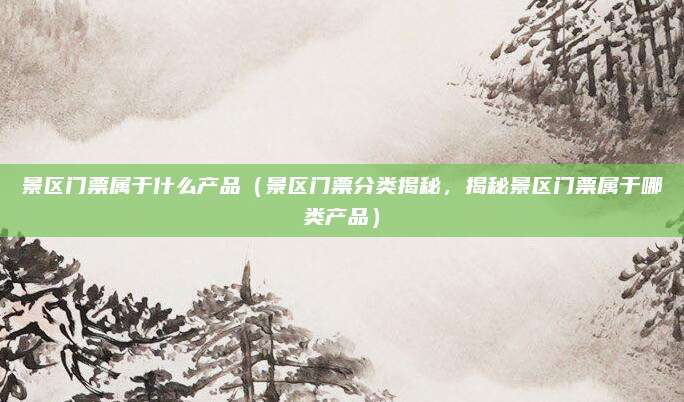 景区门票属于什么产品(景区门票分类揭秘,揭秘景区门票属于哪类产品)