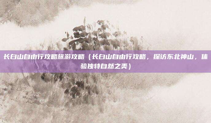 长白山自由行攻略旅游攻略(长白山自由行攻略,探访东北神山,体验独特自然之美)