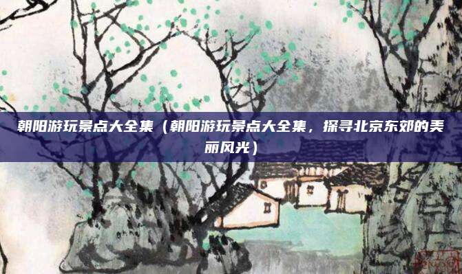 朝阳游玩景点大全集(朝阳游玩景点大全集,探寻北京东郊的美丽风光)