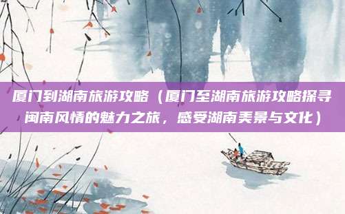 厦门到湖南旅游攻略(厦门至湖南旅游攻略探寻闽南风情的魅力之旅,感受湖南美景与文化)