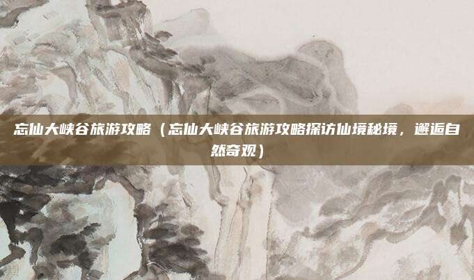 忘仙大峡谷旅游攻略(忘仙大峡谷旅游攻略探访仙境秘境,邂逅自然奇观)