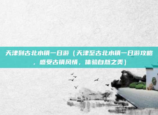 天津到古北水镇一日游(天津至古北水镇一日游攻略,感受古镇风情,体验自然之美)