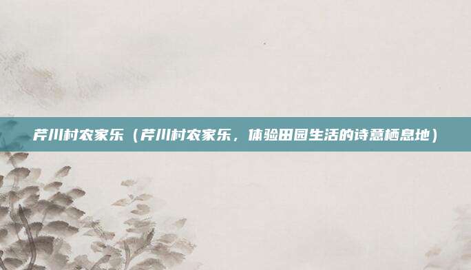 芹川村农家乐(芹川村农家乐,体验田园生活的诗意栖息地)