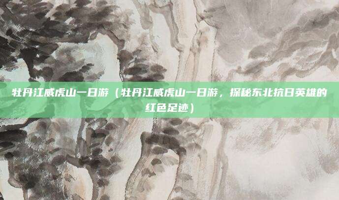 牡丹江威虎山一日游(牡丹江威虎山一日游,探秘东北抗日英雄的红色足迹)