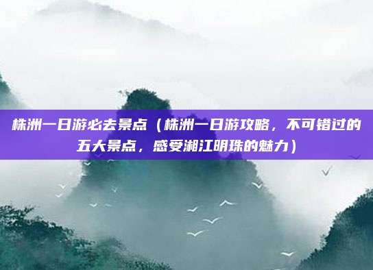 株洲一日游必去景点(株洲一日游攻略,不可错过的五大景点,感受湘江明珠的魅力)
