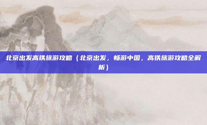 北京出发高铁旅游攻略(北京出发,畅游中国,高铁旅游攻略全解析)