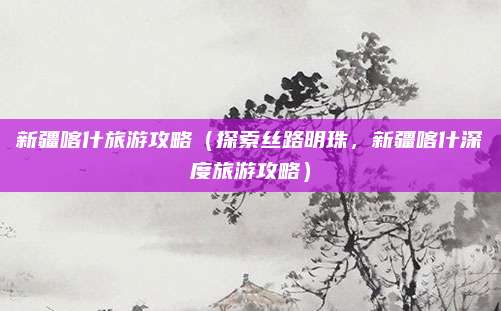 新疆喀什旅游攻略(探索丝路明珠,新疆喀什深度旅游攻略)