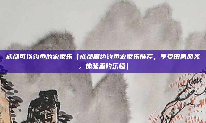 成都可以钓鱼的农家乐(成都周边钓鱼农家乐推荐,享受田园风光,体验垂钓乐趣)