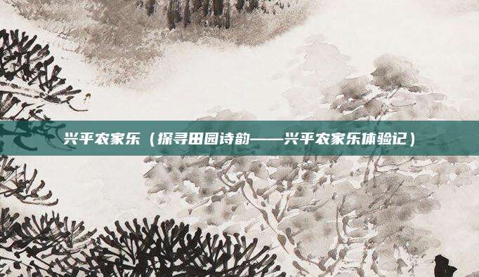 兴平农家乐(探寻田园诗韵——兴平农家乐体验记)