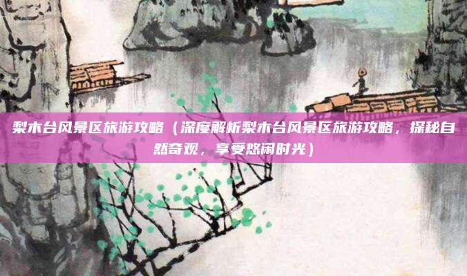 梨木台风景区旅游攻略(深度解析梨木台风景区旅游攻略,探秘自然奇观,享受悠闲时光)