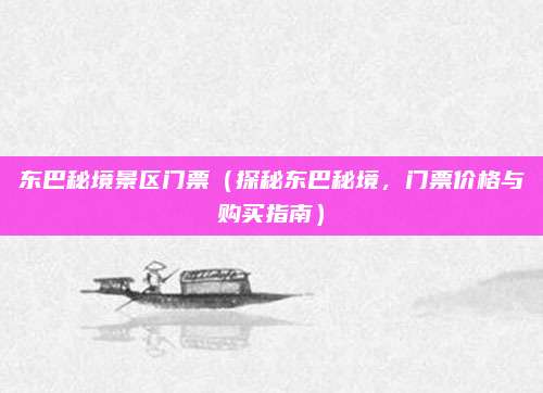 东巴秘境景区门票(探秘东巴秘境,门票价格与购买指南)