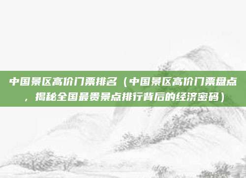 中国景区高价门票排名(中国景区高价门票盘点,揭秘全国最贵景点排行背后的经济密码)