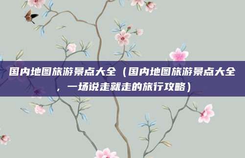 国内地图旅游景点大全(国内地图旅游景点大全,一场说走就走的旅行攻略)