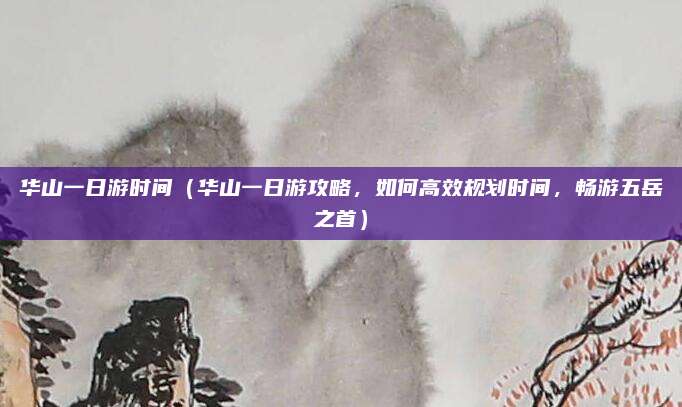 华山一日游时间(华山一日游攻略,如何高效规划时间,畅游五岳之首)