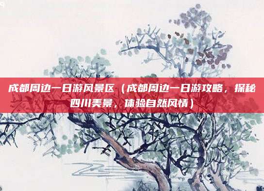 成都周边一日游风景区(成都周边一日游攻略,探秘四川美景,体验自然风情)