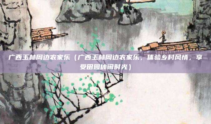 广西玉林周边农家乐(广西玉林周边农家乐,体验乡村风情,享受田园休闲时光)