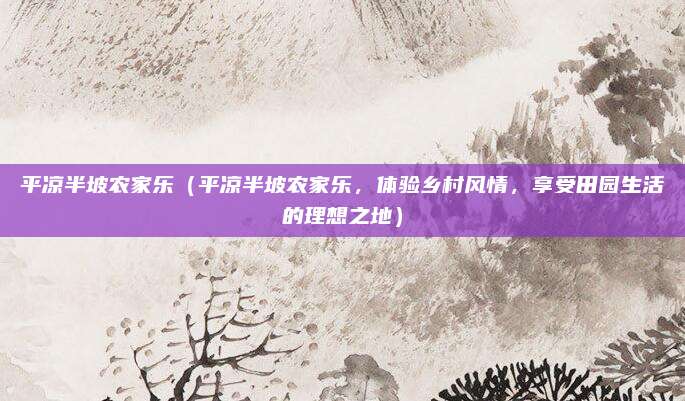 平凉半坡农家乐（平凉半坡农家乐，体验乡村风情，享受田园生活的理想之地）