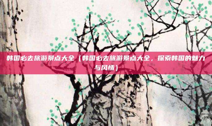 韩国必去旅游景点大全(韩国必去旅游景点大全,探索韩国的魅力与风情)