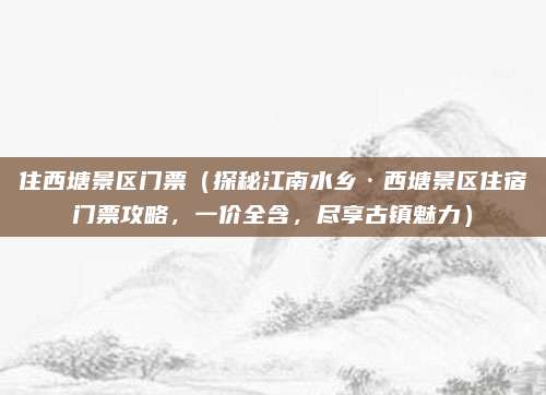 住西塘景区门票(探秘江南水乡·西塘景区住宿门票攻略,一价全含,尽享古镇魅力)