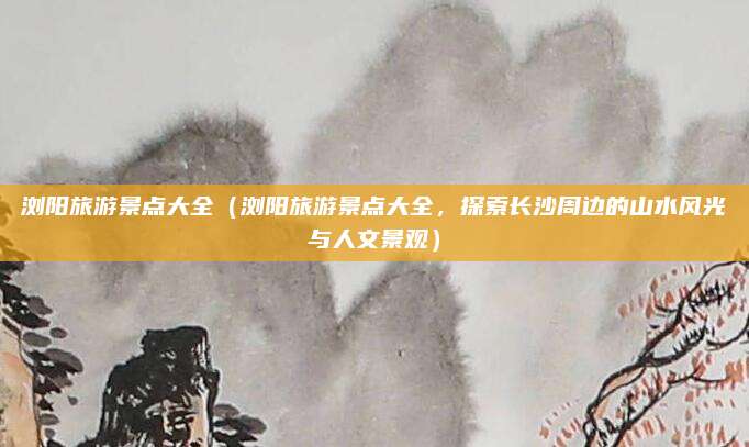 浏阳旅游景点大全(浏阳旅游景点大全,探索长沙周边的山水风光与人文景观)