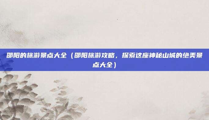 邵阳的旅游景点大全(邵阳旅游攻略,探索这座神秘山城的绝美景点大全)