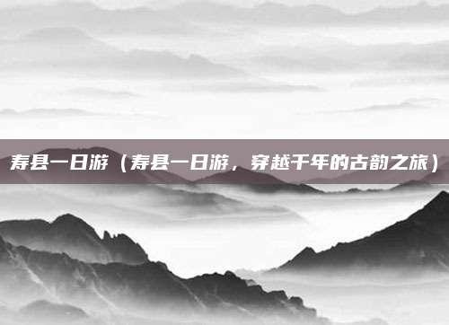 寿县一日游(寿县一日游,穿越千年的古韵之旅)