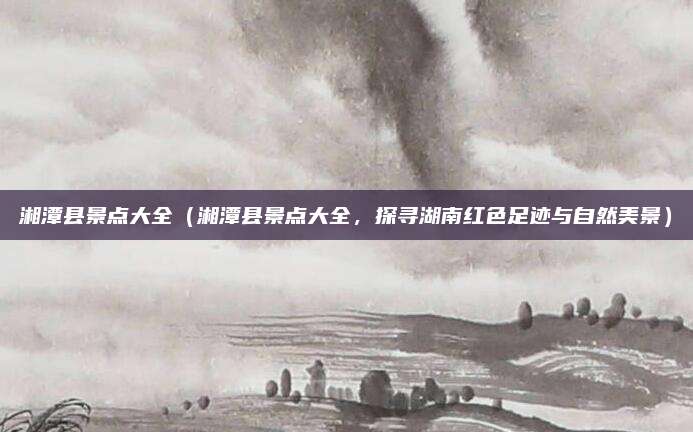 湘潭县景点大全(湘潭县景点大全,探寻湖南红色足迹与自然美景)