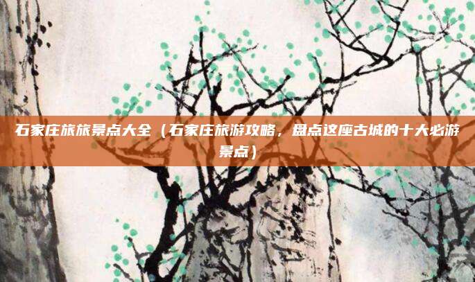 石家庄旅旅景点大全(石家庄旅游攻略,盘点这座古城的十大必游景点)