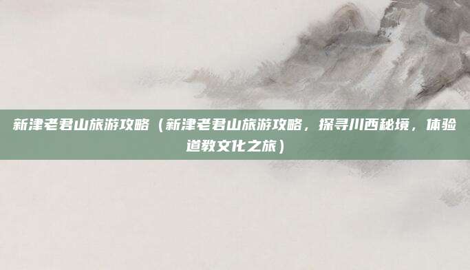 新津老君山旅游攻略(新津老君山旅游攻略,探寻川西秘境,体验道教文化之旅)