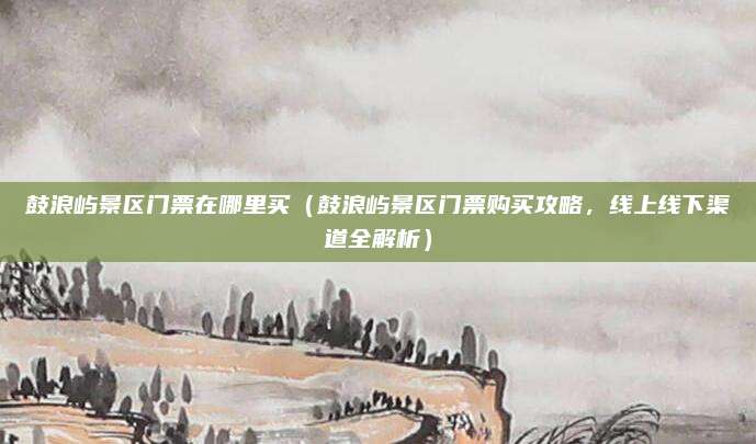 鼓浪屿景区门票在哪里买(鼓浪屿景区门票购买攻略,线上线下渠道全解析)