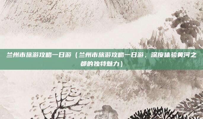 兰州市旅游攻略一日游(兰州市旅游攻略一日游,深度体验黄河之都的独特魅力)