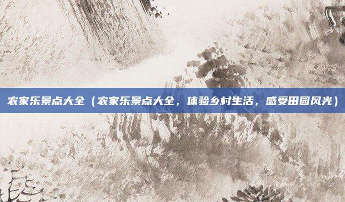 农家乐景点大全（农家乐景点大全，体验乡村生活，感受田园风光）