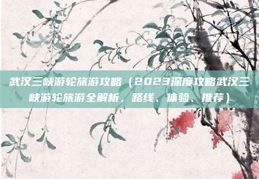 武汉三峡游轮旅游攻略(2023深度攻略武汉三峡游轮旅游全解析,路线、体验、推荐)