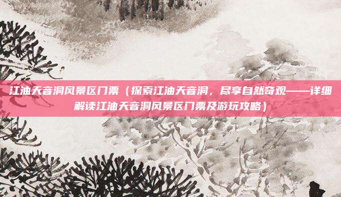 江油天音洞风景区门票(探索江油天音洞,尽享自然奇观——详细解读江油天音洞风景区门票及游玩攻略)