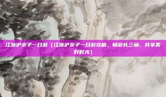 江浙沪亲子一日游(江浙沪亲子一日游攻略,畅游长三角,共享美好时光)