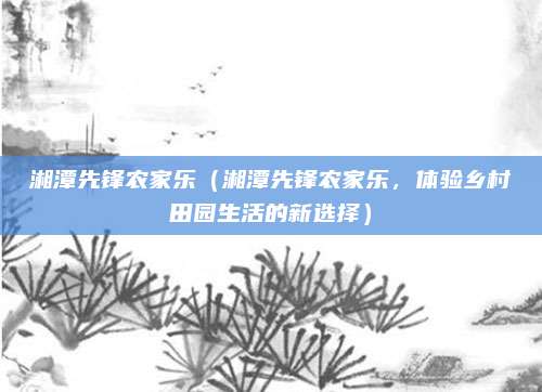 湘潭先锋农家乐(湘潭先锋农家乐,体验乡村田园生活的新选择)