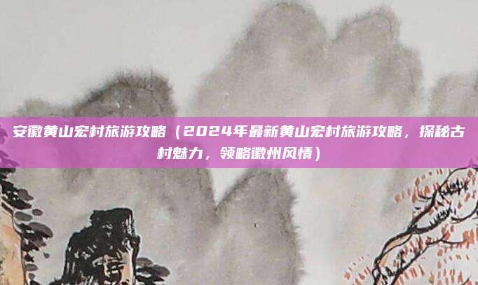安徽黄山宏村旅游攻略(2024年最新黄山宏村旅游攻略,探秘古村魅力,领略徽州风情)