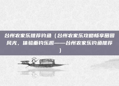 台州农家乐推荐钓鱼(台州农家乐攻略畅享田园风光,体验垂钓乐趣——台州农家乐钓鱼推荐)