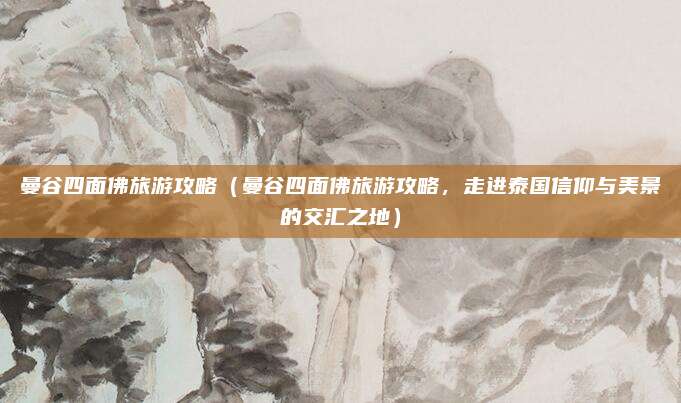 曼谷四面佛旅游攻略(曼谷四面佛旅游攻略,走进泰国信仰与美景的交汇之地)