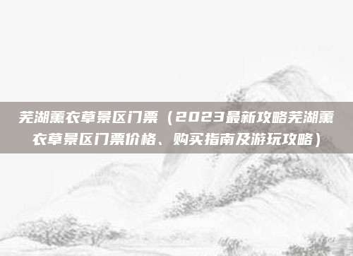 芜湖薰衣草景区门票(2023最新攻略芜湖薰衣草景区门票价格、购买指南及游玩攻略)