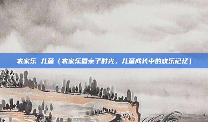 农家乐 儿童(农家乐园亲子时光,儿童成长中的欢乐记忆)